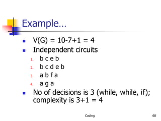 Coding 68
Example…
 V(G) = 10-7+1 = 4
 Independent circuits
1. b c e b
2. b c d e b
3. a b f a
4. a g a
 No of decisions is 3 (while, while, if);
complexity is 3+1 = 4
 