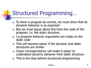 Coding 9
Structured Programming…
 To show a program as correct, we must show that its
dynamic behavior is as expected
 But we must argue about this from the code of the
program, i.e. the static structure
 I.e program behavior arguments are made on the
static code
 This will become easier if the dynamic and static
structures are similar
 Closer correspondence will make it easier to
understand dynamic behavior from static structure
 This is the idea behind structured programming
 