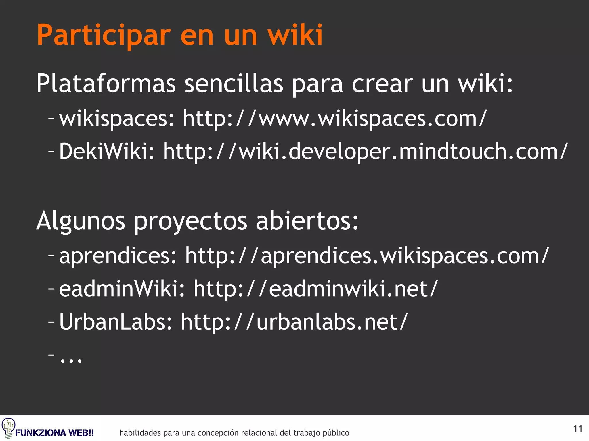 Participar en un wiki Plataformas sencillas para crear un wiki: wikispaces: http://www.wikispaces.com/ DekiWiki: http://wiki.developer.mindtouch.com/ Algunos proyectos abiertos: aprendices: http://aprendices.wikispaces.com/ eadminWiki: http://eadminwiki.net/ UrbanLabs: http://urbanlabs.net/ ... 