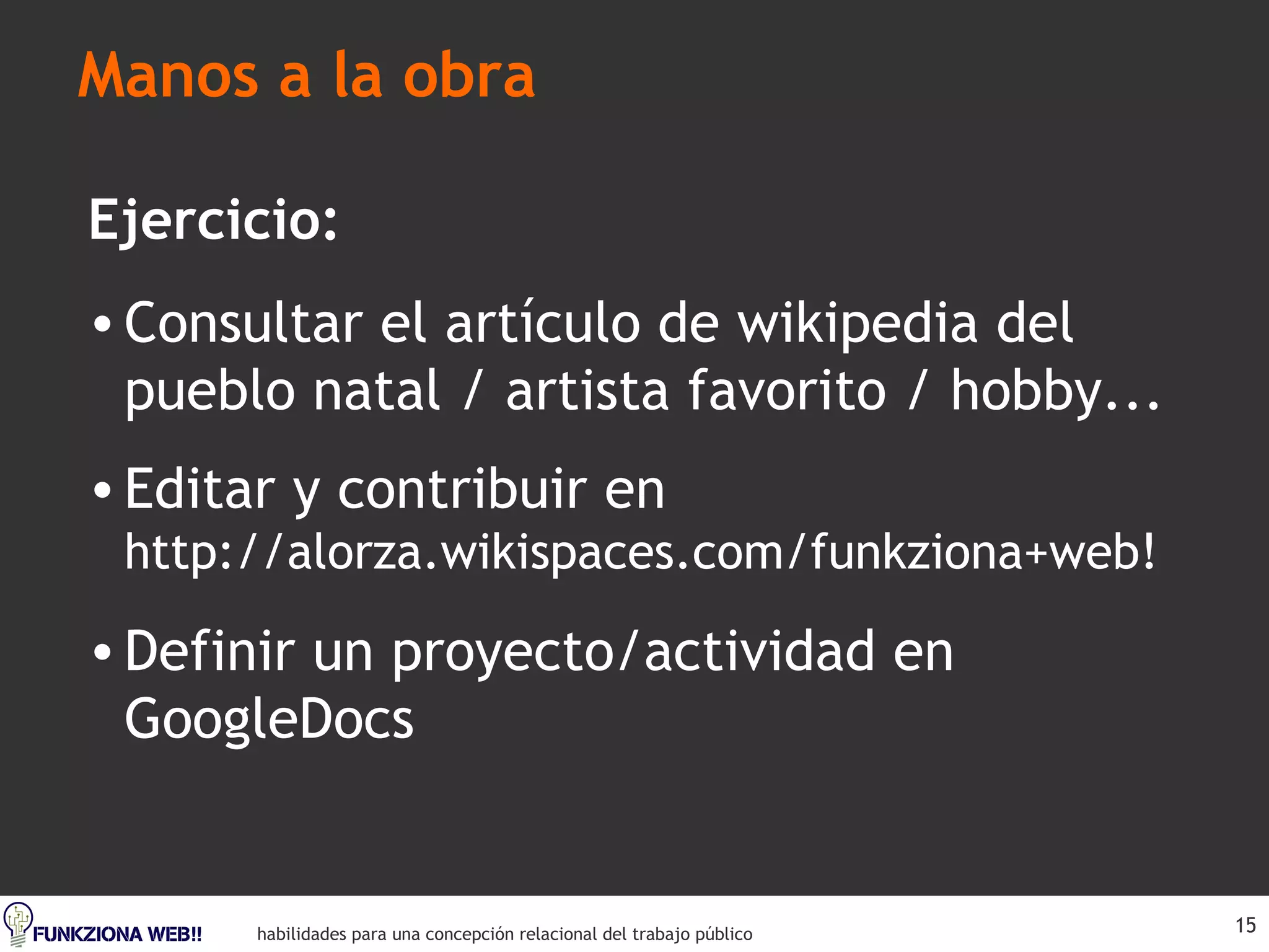 Manos a la obra Ejercicio: Consultar el artículo de wikipedia del pueblo natal / artista favorito / hobby... Editar y contribuir en  http://alorza.wikispaces.com/funkziona+web! Definir un proyecto/actividad en GoogleDocs 