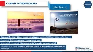 FORMATION
Comparer les écosystèmes entrepreneuriaux de Montréal et Silicon Valley ou Tel-Aviv
S’exposer à différents parcours entrepreneuriaux
Apprendre les étapes du développement d’un projet entrepreneurial
Découvrir les nombreux acteurs indispensables à la croissance des entreprises en
démarrage
iebn.hec.ca
 