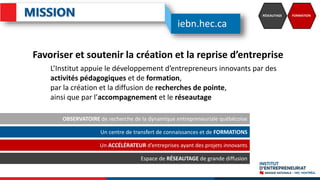 RÉSEAUTAGE FORMATION
OBSERVATOIRE de recherche de la dynamique entrepreneuriale québécoise
Un centre de transfert de connaissances et de FORMATIONS
Un ACCÉLÉRATEUR d’entreprises ayant des projets innovants
Espace de RÉSEAUTAGE de grande diffusion
Favoriser et soutenir la création et la reprise d’entreprise
L’Institut appuie le développement d’entrepreneurs innovants par des
activités pédagogiques et de formation,
par la création et la diffusion de recherches de pointe,
ainsi que par l’accompagnement et le réseautage
iebn.hec.ca
 