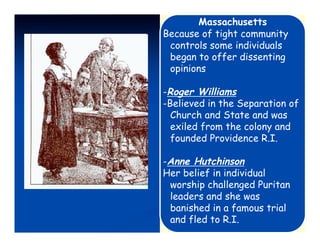 Massachusetts
Because of tight community
 controls some individuals
 began to offer dissenting
 opinions

-Roger Williams
-Believed in the Separation of
  Church and State and was
  exiled from the colony and
  founded Providence R.I.

-Anne Hutchinson
Her belief in individual
 worship challenged Puritan
 leaders and she was
 banished in a famous trial
 and fled to R.I.
 