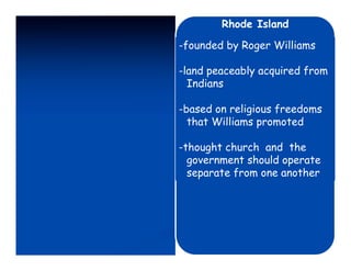 Rhode Island

-founded by Roger Williams

-land peaceably acquired from
  Indians

-based on religious freedoms
  that Williams promoted

-thought church and the
  government should operate
  separate from one another
 