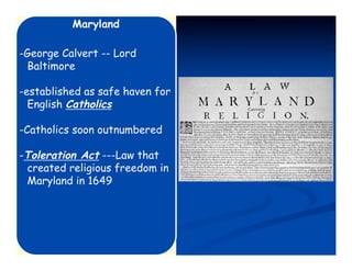 Maryland

-George Calvert -- Lord
 Baltimore

-established as safe haven for
  English Catholics

-Catholics soon outnumbered

-Toleration Act ---Law that
 created religious freedom in
 Maryland in 1649
 