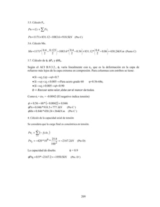 209
3.5. Cálculo Pn.
∑
+
= i
Fs
Cc
Pn
kN
Pn 5
.
918
6
.
1083
12
.
831
1171 =
−
+
= (Pto C)
3.6. Cálculo Mn.
m
kN
Mn .
24
.
430
06
.
0
2
4
.
0
*
12
.
831
34
.
0
2
4
.
0
*
6
.
1083
2
123
.
0
2
4
.
0
*
1171 =
−
+
−
−
−
=






























(Punto C)
3.7. Cálculo de φ, φPn y φMn.
Según el ACI B.9.3.2., φ, varia linealmente con εt, que es la deformación en la capa de
refuerzo más lejos de la capa extrema en compresión. Para columnas con estribos se tiene:
7
.
0
=
→
≤
→
• φ
ε
ε y
t
Si
→
<
<
→
• 005
.
0
t
y
Si ε
ε Para acero grado 60 φ=0.56-68εt
90
.
0
005
.
0 =
→
>
→
• φ
εt
Si
Como εt = εs1 = -0.0042 (El negativo indica tensión)
( ) 846
.
0
0042
.
0
*
68
56
.
0 =
−
−
=
φ
kN
Pn 1
.
777
5
.
918
*
846
.
0 =
=
φ (Pto C´)
m
kN
Mn .
364
24
.
430
*
846
.
0 =
=
φ (Pto C´)
4. Cálculo de la capacidad axial de tensión
Se considera que la carga final es concéntrica en tensión.
( )
∑
=
−
=
n
i
i
t fyAs
Pn
1
kN
t
Pn 2
.
2167
2
100
8
.
25
*
6
10
*
420 −
=
−
= (Pto D)
La capacidad de diseño. φ = 0.9
kN
t
Pn 5
.
1950
2
.
2167
*
9
.
0 −
=
−
=
φ (Pto. D´)
 