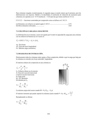 193
e
P
Para columnas cargadas excéntricamente, la segunda carga es mucho menor que la primera, pero las
deformaciones son mayores. Debido a la ductilidad, el coeficiente de reducción de resistencia para
columnas con espirales es φ = 0.75 mientras φ = 0.65 para las que tienen estribos (C.9.3.2)
C.9.3.2.2 — Secciones controladas por compresión como se definen en C.10.3.3:
(a) Elementos con refuerzo en espiral según C.10.9.3 ............................................... 0.75
(b) Otros elementos reforzados. .................... 0.65
7.1 COLUMNAS CARGADAS AXIALMENTE
La deformación en el concreto y acero son iguales por lo tanto la capacidad de carga para una columna
con un esfuerzo de fluencia fy en el acero es:
st
st
g
o fyA
A
A
c
f
P +
−
= )
(
*
`
85
.
0
Ag: Área bruta.
Ast: Área del acero longitudinal.
Po: Máxima carga concéntrica.
7.2 DIAGRAMAS DE INTERACCIÓN.
Prácticamente todas las columnas están sujetas a flexo compresión, debido a que la carga que baja por
la columna no coincide con el eje centroidal longitudinal.
El máximo esfuerzo de compresión en una columna es:
y
I
M
A
P
f x
cu +
=
fcu: Esfuerzo último en el concreto
A: Área de la sección transversal.
I: Inercia sección transversal.
P: Carga axial.
M = Pe: Momento.
Dividiendo por fcu
y
If
M
Af
P
cu
cu
+
=
1
La máxima carga axial ocurre cuando M = 0 y Pmáx. = fcuA.
El máximo momento que puede soportar la columna ocurre cuando P = 0 y
y
I
f
M cu
=
max
Reemplazando se obtiene:
max
max
1
M
M
P
P
+
=
 