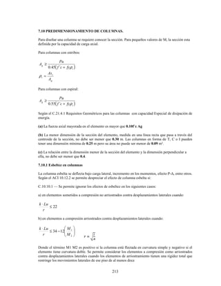 213
7.10 PREDIMENSIONAMIENTO DE COLUMNAS.
Para diseñar una columna se requiere conocer la sección. Para pequeños valores de M, la sección esta
definida por la capacidad de carga axial.
Para columnas con estribos:
( )
t
g
fy
c
f
Pu
A
ρ
+
≥
´
45
.
0
g
t
t
A
As
=
ρ
Para columnas con espiral:
( )
t
g
fy
c
f
Pu
A
ρ
+
≥
´
55
.
0
Según el C.21.4.1 Requisitos Geométricos para las columnas con capacidad Especial de disipación de
energía.
(a) La fuerza axial mayorada en el elemento es mayor que 0.10f´c Ag
(b) La menor dimensión de la sección del elemento, medida en una línea recta que pasa a través del
centroide de la sección, no debe ser menor que 0.30 m. Las columnas en forma de T, C o I pueden
tener una dimensión mínima de 0.25 m pero su área no puede ser menor de 0.09 m².
(c) La relación entre la dimensión menor de la sección del elemento y la dimensión perpendicular a
ella, no debe ser menor que 0.4.
7.10.1 Esbeltez en columnas
La columna esbelta se deflecta bajo carga lateral, incremento en los momentos, efecto P-∆, entre otros.
Según el ACI 10.12.2 se permite despreciar el efecto de columna esbelta si:
C.10.10.1 — Se permite ignorar los efectos de esbeltez en los siguientes casos:
a) en elementos sometidos a compresión no arriostrados contra desplazamientos laterales cuando:
22
≤
⋅
r
Lu
k
b) en elementos a compresión arriostrados contra desplazamientos laterales cuando:








−
≤
⋅
2
1
12
34
M
M
r
Lu
k
Donde el término M1 M2 es positivo si la columna está flectada en curvatura simple y negativo si el
elemento tiene curvatura doble. Se permite considerar los elementos a compresión como arriostrados
contra desplazamientos laterales cuando los elementos de arriostramiento tienen una rigidez total que
restringe los movimientos laterales de ese piso de al menos doce
 