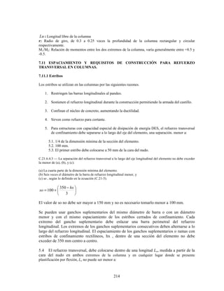 214
Lu : Longitud libre de la columna
r: Radio de giro, de 0.3 a 0.25 veces la profundidad de la columna rectangular y circular
respectivamente.
M1/M2: Relación de momentos entre los dos extremos de la columna, varía generalmente entre +0.5 y
-0.5.
7.11 ESPACIAMIENTO Y REQUISITOS DE CONSTRUCCIÓN PARA REFUERZO
TRANSVERSAL EN COLUMNAS.
7.11.1 Estribos
Los estribos se utilizan en las columnas por las siguientes razones.
1. Restringen las barras longitudinales al pandeo.
2. Sostienen el refuerzo longitudinal durante la construcción permitiendo la armada del castillo.
3. Confinan el núcleo de concreto, aumentando la ductilidad.
4. Sirven como refuerzo para cortante.
5. Para estructuras con capacidad especial de disipación de energía DES, el refuerzo transversal
de confinamiento debe separarse a lo largo del eje del elemento, una separación. menor a:
5.1. 1/4 de la dimensión mínima de la sección del elemento.
5.2. 100 mm.
5.3. El primer estribo debe colocarse a 50 mm de la cara del nudo.
C.21.6.4.3 — La separación del refuerzo transversal a lo largo del eje longitudinal del elemento no debe exceder
la menor de (a), (b), y (c):
(a) La cuarta parte de la dimensión mínima del elemento.
(b) Seis veces el diámetro de la barra de refuerzo longitudinal menor, y
(c) so , según lo definido en la ecuación (C.21-5).





 −
+
=
3
350
100
hx
so
El valor de so no debe ser mayor a 150 mm y no es necesario tomarlo menor a 100 mm.
Se pueden usar ganchos suplementarios del mismo diámetro de barra o con un diámetro
menor y con el mismo espaciamiento de los estribos cerrados de confinamiento. Cada
extremo del gancho suplementario debe enlazar una barra perimetral del refuerzo
longitudinal. Los extremos de los ganchos suplementarios consecutivos deben alternarse a lo
largo del refuerzo longitudinal. El espaciamiento de los ganchos suplementarios o ramas con
estribos de confinamiento rectilíneos, hx , dentro de una sección del elemento no debe
exceder de 350 mm centro a centro.
5.4 El refuerzo transversal, debe colocarse dentro de una longitud Lo, medida a partir de la
cara del nudo en ambos extremos de la columna y en cualquier lugar donde se presente
plastificación por flexión, Lo no puede ser menor a:
 