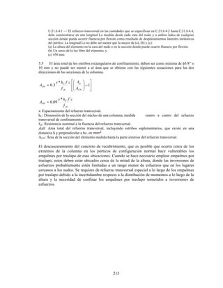 215
C.21.6.4.1 — El refuerzo transversal en las cantidades que se especifican en C.21.6.4.2 hasta C.21.6.4.4,
debe suministrarse en una longitud Lo medida desde cada cara del nudo y a ambos lados de cualquier
sección donde pueda ocurrir fluencia por flexión como resultado de desplazamientos laterales inelásticos
del pórtico. La longitud Lo no debe ser menor que la mayor de (a), (b) y (c):
(a) La altura del elemento en la cara del nudo o en la sección donde puede ocurrir fluencia por flexión.
(b) Un sexto de la luz libre del elemento, y
(c) 450 mm.
5.5 El área total de los estribos rectangulares de confinamiento, deben ser como mínima de φ3/8” o
10 mm y no puede ser menor a al área que se obtiene con las siguientes ecuaciones para las dos
direcciones de las secciones de la columna.








−








= 1
´
*
3
.
0
CH
g
yh
C
SH
A
A
f
c
f
h
s
A
yh
C
SH
f
c
f
h
s
A
´
*
09
.
0
=
s: Espaciamiento del refuerzo transversal.
hC: Dimensión de la sección del núcleo de una columna, medida centro a centro del refuerzo
transversal de confinamiento.
fyh: Resistencia nominal a la fluencia del refuerzo transversal.
: Area total del refuerzo transversal, incluyendo estribos suplementarios, que existe en una
distancia S y perpendicular a hc, en
ACH: Área de la sección del elemento medida hasta la parte exterior del refuerzo transversal.
El descascaramiento del concreto de recubrimiento, que es posible que ocurra cerca de los
extremos de la columna en los pórticos de configuración normal hace vulnerables los
empalmes por traslapo de esas ubicaciones. Cuando se hace necesario emplear empalmes por
traslapo, estos deben estar ubicados cerca de la mitad de la altura, donde las inversiones de
esfuerzos probablemente estén limitadas a un rango menor de esfuerzos que en los lugares
cercanos a los nudos. Se requiere de refuerzo transversal especial a lo largo de los empalmes
por traslapo debido a la incertidumbre respecto a la distribución de momentos a lo largo de la
altura y la necesidad de confinar los empalmes por traslapo sometidos a inversiones de
esfuerzos.
 