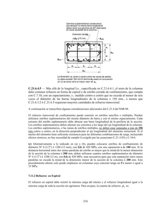 216
C.21.6.4.5 — Más allá de la longitud Lo , especificada en C.21.6.4.1, el resto de la columna
debe contener refuerzo en forma de espiral o de estribo cerrado de confinamiento, que cumpla
con C.7.10, con un espaciamiento, s , medido centro a centro que no exceda al menor de seis
veces el diámetro de las barras longitudinales de la columna o 150 mm., a menos que
C.21.6.3.2 ó C.21.6.5 requieran mayores cantidades de refuerzo transversal.
A continuación se transcriben algunas consideraciones adicionales del C.21.4 del NSR-98.
El refuerzo transversal de confinamiento puede consistir en estribos sencillos o múltiples. Pueden
utilizarse estribos suplementarios del mismo diámetro de barra y con el mismo espaciamiento. Cada
extremo del estribo suplementario debe abrazar una barra longitudinal de la periferia de la sección.
Los estribos suplementarios deben alternar sus extremos a los largo del eje longitudinal de la columna.
Los estribos suplementarios, o las ramas de estribos múltiples, no deben estar separadas a más de 350
mm centro a centro, en la dirección perpendicular al eje longitudinal del elemento estructural. Si el
núcleo del elemento tiene suficiente resistencia para las diferentes combinaciones de carga, incluyendo
efectos sísmicos, no hay necesidad de cumplir lo exigido por las ecuaciones C.21-3-ES y C.10-6.
(c) Alternativamente a lo indicado en (a) y (b), pueden colocarse estribos de confinamiento de
diámetro Nº 4 (1/2”) ó 12M (12 mm), con fyh de 420 MPa, con una separación s de 100 mm. Si la
distancia horizontal entre dos ramas paralelas de estribo es mayor que la mitad de la menor dimensión
de la sección de la columna ó 200 mm, deben utilizarse cuantos estribos suplementarios de diámetro
Nº 4 (1/2”) ó 12M (12 m), con fyh de 420 MPa, sean necesarios para que esta separación entre ramas
paralelas no exceda la mitad de la dimensión menor de la sección de la columna ó 200 mm. Este
procedimiento alterno solo puede emplearse en columnas cuyo concreto tenga un f´c menor o igual a
35 MPa.
7.11.2 Refuerzo en Espiral
El refuerzo en espiral debe resistir la máxima carga del núcleo y el refuerzo longitudinal igual a la
máxima carga de toda la sección sin agrietarse. Para un paso, la cuantía de refuerzo S
ρ es:
 