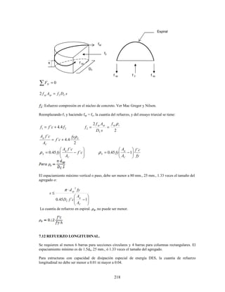 218
∑ = 0
H
F
s
D
f
A
f C
sp
sp 2
2 =
: Esfuerzo compresión en el núcleo de concreto. Ver Mac Gregor y Nilson.
Reemplazando f1 y haciendo fsp = fy, la cuantía del refuerzo, y del ensayo triaxial se tiene:
2
1 4
.
4
´ f
c
f
f +
=
2
2
2
s
sp
C
sp
sp f
s
D
A
f
f
ρ
=
=
2
4
.
4
´
´ S
C
g fy
c
f
A
c
f
A ρ
+
=








−
= c
f
A
c
f
A
fy
C
g
S ´
´
45
.
0
ρ
fy
c
f
A
A
fy
C
g
S
´
1
45
.
0 







−
=
ρ
El espaciamiento máximo vertical o paso, debe ser menor a 80 mm., 25 mm., 1.33 veces el tamaño del
agregado o:








−
⋅
≤
1
´
45
.
0
2
C
g
C
sp
A
A
c
f
D
fy
d
s
π
La cuantía de refuerzo en espiral. , no puede ser menor.
7.12 REFUERZO LONGITUDINAL.
Se requieren al menos 6 barras para secciones circulares y 4 barras para columnas rectangulares. El
espaciamiento mínimo es de 1.5db, 25 mm., ó 1.33 veces el tamaño del agregado.
Para estructuras con capacidad de disipación especial de energía DES, la cuantía de refuerzo
longitudinal no debe ser menor a 0.01 ni mayor a 0.04.
Dc
f sp
fsp
f2
s
f sp f sp
f 2
Espiral
 