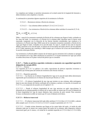 219
Los empalmes por traslapo se permiten únicamente en la mitad central de la longitud del elemento y
deben diseñarse como empalmes a tracción.
A continuación se presentan algunos requisitos de la resistencia a la flexión
C.21.6.2 — Resistencia mínima a flexión de columnas
C.21.6.2.1 — Las columnas deben satisfacer C.21.6.2.2 ó C.21.6.2.3.
C.21.6.2.2 — Las resistencias a flexión de las columnas deben satisfacer la ecuación (C.21-4).
∑ ∑
≥ nb
nc M
M 20
.
1 (C.21-4)
ΣMnc = suma de los momentos nominales de flexión de las columnas que llegan al nudo, evaluados en
las caras del nudo. La resistencia a la flexión de la columna debe calcularse para la fuerza axial
mayorada, congruente con la dirección de las fuerzas laterales consideradas, que conduzca a la
resistencia a la flexión más baja. ΣMnb suma de los momentos resistentes nominales a flexión de las
vigas que llegan al nudo, evaluadas en la cara del nudo. En vigas T, cuando la losa está en tracción
debida a momento en la cara del nudo, el refuerzo de la losa dentro del ancho efectivo de losa definido
en 8.12 debe suponerse que contribuye a Mnb siempre que el refuerzo de la losa esté desarrollado en
la sección crítica para flexión.
Las resistencias a la flexión deben sumarse de tal manera que los momentos de la columna se opongan
a los momentos de la viga. Debe satisfacerse la ecuación (C.21-4) para momentos de vigas que actúen
en ambas direcciones en el plano vertical del pórtico que se considera.
C.21.7 — Nudos en pórticos especiales resistentes a momento con capacidad especial de
disipación de energía (DES)
C.21.7.1 — Alcance
Los requisitos de C.21.7 se aplican a los nudos vigacolumna de pórticos especiales resistentes a
momento que forman parte del sistema de resistencia ante fuerzas sísmicas.
C.21.7.2 — Requisitos generales
C.21.7.2.1 — Las fuerzas en el refuerzo longitudinal de vigas en la cara del nudo deben determinarse
suponiendo que la resistencia en el refuerzo de tracción por flexión es 1.25fy
C.21.7.2.2 — El refuerzo longitudinal de una viga que termine en una columna, debe prolongarse
hasta la cara más distante del núcleo confinado de la columna y anclarse, en tracción, de acuerdo con
C.21.7.5, y en compresión de acuerdo con el Capítulo C.12.
C.21.7.2.3 — Donde el refuerzo longitudinal de una viga atraviesa un nudo viga-columna, la
dimensión de la columna paralela al refuerzo de la viga no debe ser menor que 20 veces el diámetro de
la barra longitudinal de viga de mayor diámetro, para concretos de peso normal. Para concretos
livianos, la dimensión no debe ser menor que 26 veces el diámetro de la barra.
C.21.7.3 — Refuerzo transversal
C.21.7.3.1 — El refuerzo transversal del nudo debe satisfacer C.21.6.4.4(a) ó C.21.6.4.4(b) y además
debe cumplir con C.21.6.4.2, C.21.6.4.3 y C.21.6.4.7, excepto lo permitido en C.21.7.3.2.
C.21.7.3.2 — Cuando existan elementos que llegan en los cuatro lados del nudo y el ancho de cada
elemento mide por lo menos tres cuartas partes del ancho de la columna, debe disponerse refuerzo
transversal igual, por lo menos, a la mitad de la cantidad requerida en C.21.6.4.4(a) ó C.21.6.4.4(b),
 