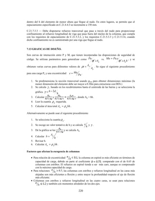 220
dentro del h del elemento de menor altura que llegue al nudo. En estos lugares, se permite que el
espaciamiento especificado en C.21.6.4.3 se incremente a 150 mm.
C.21.7.3.3 — Debe disponerse refuerzo transversal que pase a través del nudo para proporcionar
confinamiento al refuerzo longitudinal de viga que pasa fuera del núcleo de la columna, que cumpla
con los requisitos de espaciamiento de C.21.5.3.2, y los requisitos C.21.5.3.3 y C.21.5.3.6, cuando
dicho confinamiento no es suministrado por una viga que llegue al nudo.
7.13 GRAFICAS DE DISEÑO.
Son curvas de interacción entre P y M, que tienen incorporadas las disposiciones de seguridad de
código. Se utilizan parámetros para generalizar como
g
cA
f
Pu
´
φ vs.
h
cA
f
e
Pu
Mu
g
´
.
φ
= , y se
obtienen varias curvas para diferentes valores de
g
st
A
A
t =
ρ . Se sigue el siguiente procedimiento
para una carga Pu y una excentricidad
Pu
Mu
e = .
1. Se predimensiona la sección transversal usando ρmin para obtener dimensiones máximas (la
menor dimensión del elemento debe ser mayor a 0.30m para estructuras con DES.)
2. Se calcula γ , basado en los recubrimientos hasta el centroide de las barras y se selecciona la
gráfica.
h
d
h
´
2
−
=
γ
3. Calcular y , donde Ag = bh.
4. Leer la cuantía g
ρ requerida.
5. Calcular el área total bh
A g
st ρ
= .
Alternativamente se puede usar el siguiente procedimiento
1. Se selecciona la cuantía g
ρ .
2. Se escoge un valor tentativo de h y se calcula
h
e y γ .
3. De la gráfica se lee y se calcula Ag
4. Calcular
h
A
b g
= .
5. Revisar h.
6. Calcular bh
A g
st ρ
= .
Factores que afectan la escogencia de columnas
• Para relación de excentricidad , la columna en espiral es más eficiente en términos de
capacidad de carga, debido en parte al coeficiente . comparado con el de 0.65 de
columnas con estribos. El refuerzo en espiral tiende a ser más caro, aunque es compensado
con la máxima capacidad de carga.
• Para relaciones , las columnas con estribos y refuerzo longitudinal en las caras más
alejadas son más eficientes a flexión y entre mayor la profundidad respecto al eje de flexión
más eficiente.
• Columnas con estribos y refuerzo longitudinal en las cuatro caras, se usan para relaciones
y también con momentos alrededor de los dos ejes.
 
