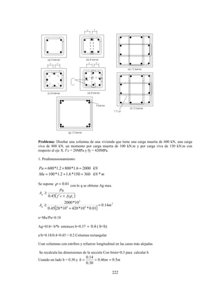 222
Problema: Diseñar una columna de una vivienda que tiene una carga muerta de 600 kN, una carga
viva de 800 kN, un momento por carga muerta de 100 kN.m y por carga viva de 150 kN.m con
respecto al eje X. f´c = 28MPa y fy = 420MPa.
1. Predimensionamiento:
kN
Pu 2000
6
.
1
*
800
2
.
1
*
600 =
+
=
m
kN
Mu *
360
150
*
6
.
1
2
.
1
*
100 =
+
=
Se supone 01
.
0
=
ρ con lo q se obtiene Ag max.
( )
s
g
fy
c
f
Pu
A
ρ
+
≥
´
45
.
0
( )
2
6
6
3
14
.
0
01
.
0
*
10
*
420
10
*
28
45
.
0
10
*
2000
m
Ag =
+
≥
e=Mu/Pu=0.18
Ag=014= b*b entonces b=0.37 ≈ 0.4 ( b=h)
e/h=0.18/0.4=0.45 > 0.2 Columna rectangular
Usar columnas con estribos y refuerzo longitudinal en las caras más alejadas
Se recalcula las dimensiones de la sección Con bmin=0.3 para calcular h
Usando un lado b = 0.30 y m
m
h 5
.
0
46
.
0
30
.
0
14
.
0
≈
=
=
 