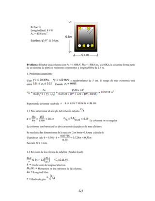 224
Problema: Diseñar una columna con Pu = 1500kN, Mu = 150kN.m, Vu 80Kn, la columna forma parte
de un sistema de pórticos resistente a momentos y longitud libre de 2.6 m.
1. Predimensionamiento
Usar y recubrimiento de 5 cm. El rango de mas economía esta
entre . Usando
Suponiendo columna cuadrada
1.1 Para determinar el arreglo del refuerzo calculo
La columna es rectangular
La columna con barras en las dos caras más alejadas es la mas eficiente.
Se recalcula las dimensiones de la sección Con bmin=0.3 para calcular h
Usando un lado b = 0.30 y m
m
h 35
.
0
324
.
0
30
.
0
09718
.
0
≈
=
=
Sección 30 x 35cm.
1.2 Revisión de los efectos de esbeltez (Pandeo local)
Coeficiente de longitud efectiva.
Momentos en los extremos de la columna.
Longitud libre.
Radio de giro
Refuerzo
Longitudinal: 8 # 8
As = 40.8 cm.2
Estribos: φ3/8” @ 10cm.
 