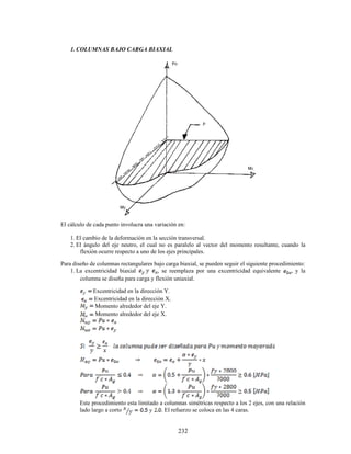 232
1. COLUMNAS BAJO CARGA BIAXIAL
El cálculo de cada punto involucra una variación en:
1. El cambio de la deformación en la sección transversal.
2. El ángulo del eje neutro, el cual no es paralelo al vector del momento resultante, cuando la
flexión ocurre respecto a uno de los ejes principales.
Para diseño de columnas rectangulares bajo carga biaxial, se pueden seguir el siguiente procedimiento:
1. La excentricidad biaxial , se reemplaza por una excentricidad equivalente , y la
columna se diseña para carga y flexión uniaxial.
Excentricidad en la dirección Y.
Excentricidad en la dirección X.
Momento alrededor del eje Y.
Momento alrededor del eje X.
Este procedimiento esta limitado a columnas simétricas respecto a los 2 ejes, con una relación
lado largo a corto . El refuerzo se coloca en las 4 caras.
 
