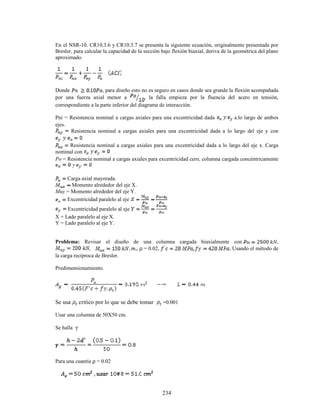 234
En el NSR-10. CR10.3.6 y CR10.3.7 se presenta la siguiente ecuación, originalmente presentada por
Bresler, para calcular la capacidad de la sección bajo flexión biaxial, deriva de la geométrica del plano
aproximado.
Donde , para diseño esto no es seguro en casos donde sea grande la flexión acompañada
por una fuerza axial menor a , la falla empieza por la fluencia del acero en tensión,
correspondiente a la parte inferior del diagrama de interacción.
Pni = Resistencia nominal a cargas axiales para una excentricidad dada a.lo largo de ambos
ejes.
Resistencia nominal a cargas axiales para una excentricidad dada a lo largo del eje y con
Resistencia nominal a cargas axiales para una excentricidad dada a lo largo del eje x. Carga
nominal con
Po = Resistencia nominal a cargas axiales para excentricidad cero, columna cargada concéntricamente
Carga axial mayorada.
Momento alrededor del eje X.
Muy = Momento alrededor del eje Y.
Excentricidad paralelo al eje
Excentricidad paralelo al eje
X = Lado paralelo al eje X.
Y = Lado paralelo al eje Y.
Problema: Revisar el diseño de una columna cargada biaxialmente con ,
, , ρ = 0.02, Usando el método de
la carga reciproca de Bresler.
Predimensionamiento.
Se usa critico por lo que se debe tomar =0.001
Usar una columna de 50X50 cm.
Se halla γ
Para una cuantía ρ = 0.02
 