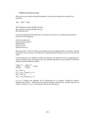236
3 Método del contorno de carga.
Para resolver una columna solicitada biaxialmente se realiza una composición vectorial de los
momentos
2
2
Muy
Mux
Mu +
=
Mux: Momento actuante alrededor del eje X
Muy: Momento actuante alrededor del eje Y
Mu: Momento total.
La forma del diagrama P-M depende de varios factores, envueltos en la variable βb que describe la
forma que tiene el diagrama:
Valor de la carga axial
Índice de refuerzo ρfy/f´c
Recubrimiento
Valor de fy y f´c
Relación de b/h y ρ
βb esta entre 0.5 y 0.80. Si la figura es rectangular el corte del diagrama P-M es una elipse. Se puede
normalizar como un círculo si se divide por la capacidad uniaxial máxima en ese eje a ese nivel de
carga.
La representación de la superficie de falla, está dada por una familia de curvas correspondientes a
valores constantes de Pn. Las formas de las curvas pueden aproximarse a una ecuación de interacción
adimensional desarrollada por Bresler.
Cuando
Cuando
Cortantes que dependen de las dimensiones de la columna, cantidad de refuerzo,
características esfuerzo – deformación del concreto reforzado, recubrimiento, y tamaño lateral de los
estribos. Cuando la forma del contorno de interacción es
 