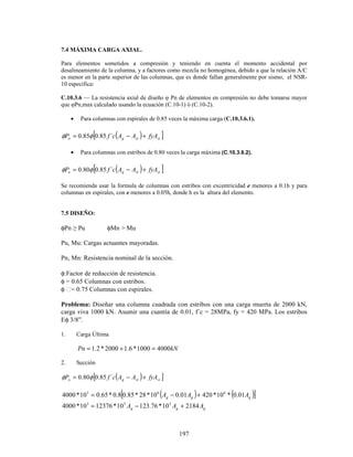 197
7.4 MÁXIMA CARGA AXIAL.
Para elementos sometidos a compresión y teniendo en cuenta el momento accidental por
desalineamiento de la columna, y a factores como mezcla no homogénea, debido a que la relación A/C
es menor en la parte superior de las columnas, que es donde fallan generalmente por sismo, el NSR-
10 especifica:
C.10.3.6 — La resistencia axial de diseño φ Pn de elementos en compresión no debe tomarse mayor
que φPn,max calculado usando la ecuación (C.10-1) ó (C.10-2).
• Para columnas con espirales de 0.85 veces la máxima carga (C.10.3.6.1).
( )
[ ]
st
st
g
n fyA
A
A
c
f
P +
−
= ´
85
.
0
85
.
0 φ
φ
• Para columnas con estribos de 0.80 veces la carga máxima (C.10.3.6.2).
( )
[ ]
st
st
g
n fyA
A
A
c
f
P +
−
= ´
85
.
0
80
.
0 φ
φ
Se recomienda usar la formula de columnas con estribos con excentricidad e menores a 0.1h y para
columnas en espirales, con e menores a 0.05h, donde h es la altura del elemento.
7.5 DISEÑO:
φPn ≥ Pu φMn > Mu
Pu, Mu: Cargas actuantes mayoradas.
Pn, Mn: Resistencia nominal de la sección.
φ:Factor de reducción de resistencia.
φ = 0.65 Columnas con estribos.
φ = 0.75 Columnas con espirales.
Problema: Diseñar una columna cuadrada con estribos con una carga muerta de 2000 kN,
carga viva 1000 kN. Asumir una cuantía de 0.01, f´c = 28MPa, fy = 420 MPa. Los estribos
Eφ 3/8”.
1. Carga Última
kN
Pn 4000
1000
*
6
.
1
2000
*
2
.
1 =
+
=
2. Sección
( )
[ ]
st
st
g
n fyA
A
A
c
f
P +
−
= ´
85
.
0
80
.
0 φ
φ
( ) ( )
[ ]
g
g
g A
A
A 01
.
0
*
10
*
420
01
.
0
10
*
28
*
85
.
0
8
.
0
*
65
.
0
10
*
4000 6
6
3
+
−
=
g
g
g A
A
A 2184
10
*
76
.
123
10
*
12376
10
*
4000 3
3
3
+
−
=
 