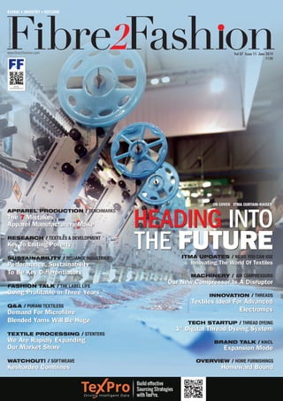 WorldofGarment-Textile-Fashion
www.fibre2fashion.com
GLOBAL • INDUSTRY • OUTLOOK
Vol 07 Issue 11 June 2019
`150
QR Code:
www.fibre2fashion.com
WATCHOUT! / SOFTWEAVE
Keshardeo Combines
TEXTILE PROCESSING / STENTERS
We Are Rapidly Expanding
Our Market Share
Q&A / PURANI TEXTILESS
Demand For Microfibre
Blended Yarns Will Be Huge
FASHION TALK / THE LABEL LIFE
Going Profitable in Three Years
OVERVIEW / HOME FURNISHINGS
Homeward Bound
SUSTAINABILITY / RELIANCE INDUSTRIES
Performance, Sustainability
To Be Key Differentiators
RESEARCH / TEXTILES & DEVELOPMENT
Key To Ending Poverty
APPAREL PRODUCTION / BENCHMARKS
The 7 Mistakes
Apparel Manufacturers Make HEADING INTO
THE FUTURE
TECH STARTUP / THREAD DYEING
1st
Digital Thread Dyeing System
BRAND TALK / KKCL
Expansion Mode
INNOVATION / THREADS
Textiles Ideal For Advanced
Electronics
MACHINERY / AIR COMPRESSORS
Our New Compressor Is A Disruptor
ITMA UPDATES / NEWS YOU CAN USE
Innovating The World Of Textiles
Build effective
Sourcing Strategies
with TexPro.
ON COVER | ITMA CURTAIN-RAISER
 