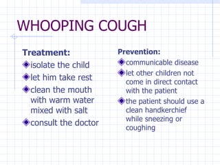 WHOOPING COUGH Treatment: isolate the child let him take rest clean the mouth with warm water mixed with salt consult the doctor Prevention: communicable disease let other children not come in direct contact with the patient the patient should use a clean handkerchief while sneezing or coughing 