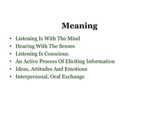 Meaning
•   Listening Is With The Mind
•   Hearing With The Senses
•   Listening Is Conscious.
•   An Active Process Of Eliciting Information
•   Ideas, Attitudes And Emotions
•   Interpersonal, Oral Exchange
 