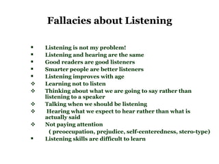 Fallacies about Listening

   Listening is not my problem!
   Listening and hearing are the same
   Good readers are good listeners
   Smarter people are better listeners
   Listening improves with age
   Learning not to listen
   Thinking about what we are going to say rather than
    listening to a speaker
   Talking when we should be listening
    Hearing what we expect to hear rather than what is
    actually said
   Not paying attention
      ( preoccupation, prejudice, self-centeredness, stero-type)
   Listening skills are difficult to learn
 