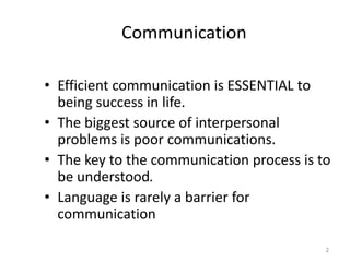 Communication

• Efficient communication is ESSENTIAL to
  being success in life.
• The biggest source of interpersonal
  problems is poor communications.
• The key to the communication process is to
  be understood.
• Language is rarely a barrier for
  communication

                                           2
 