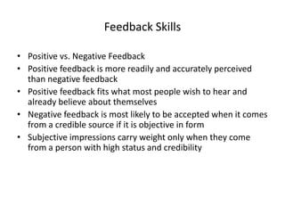 Feedback Skills

• Positive vs. Negative Feedback
• Positive feedback is more readily and accurately perceived
  than negative feedback
• Positive feedback fits what most people wish to hear and
  already believe about themselves
• Negative feedback is most likely to be accepted when it comes
  from a credible source if it is objective in form
• Subjective impressions carry weight only when they come
  from a person with high status and credibility
 
