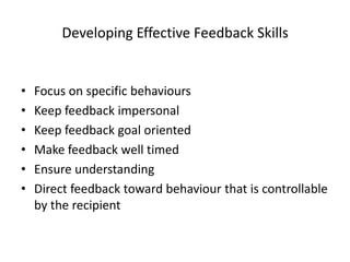 Developing Effective Feedback Skills


•   Focus on specific behaviours
•   Keep feedback impersonal
•   Keep feedback goal oriented
•   Make feedback well timed
•   Ensure understanding
•   Direct feedback toward behaviour that is controllable
    by the recipient
 