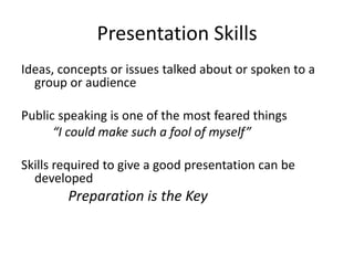 Presentation Skills
Ideas, concepts or issues talked about or spoken to a
  group or audience

Public speaking is one of the most feared things
      “I could make such a fool of myself”

Skills required to give a good presentation can be
  developed
        Preparation is the Key
 
