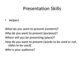 Presentation Skills

• Helpers

What do you want to present (content)?
Why do you want to present (purpose)?
Where will you be presenting (place)?
How do you want to present (words to be used or not,
  slides to be used)
Who is your audience?
 
