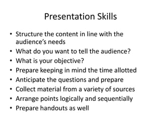 Presentation Skills
• Structure the content in line with the
  audience’s needs
• What do you want to tell the audience?
• What is your objective?
• Prepare keeping in mind the time allotted
• Anticipate the questions and prepare
• Collect material from a variety of sources
• Arrange points logically and sequentially
• Prepare handouts as well
 