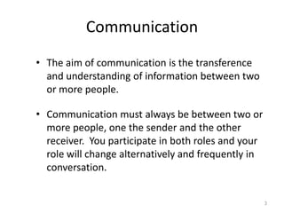 Communication
• The aim of communication is the transference
  and understanding of information between two
  or more people.

• Communication must always be between two or
  more people, one the sender and the other
  receiver. You participate in both roles and your
  role will change alternatively and frequently in
  conversation.


                                                     3
 