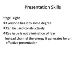Presentation Skills

Stage Fright
Everyone has it to some degree
Can be used constructively
Key issue is not elimination of fear
  Instead channel the energy it generates for an
   effective presentation
 