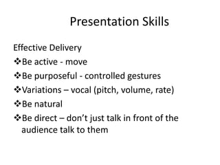 Presentation Skills
Effective Delivery
Be active - move
Be purposeful - controlled gestures
Variations – vocal (pitch, volume, rate)
Be natural
Be direct – don’t just talk in front of the
  audience talk to them
 