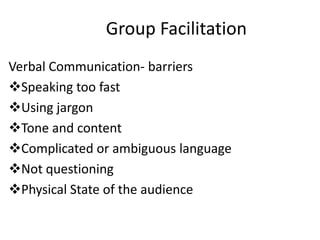 Group Facilitation
Verbal Communication- barriers
Speaking too fast
Using jargon
Tone and content
Complicated or ambiguous language
Not questioning
Physical State of the audience
 