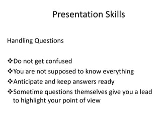 Presentation Skills

Handling Questions

Do not get confused
You are not supposed to know everything
Anticipate and keep answers ready
Sometime questions themselves give you a lead
 to highlight your point of view
 