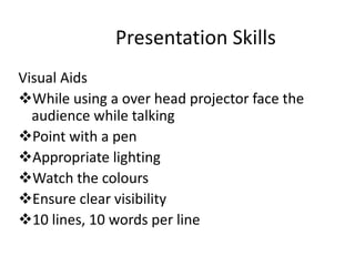 Presentation Skills
Visual Aids
While using a over head projector face the
  audience while talking
Point with a pen
Appropriate lighting
Watch the colours
Ensure clear visibility
10 lines, 10 words per line
 