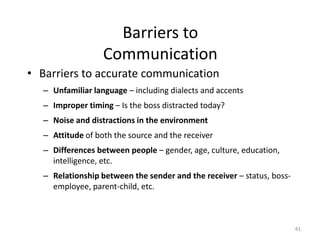 Barriers to
                  Communication
• Barriers to accurate communication
  – Unfamiliar language – including dialects and accents
  – Improper timing – Is the boss distracted today?
  – Noise and distractions in the environment
  – Attitude of both the source and the receiver
  – Differences between people – gender, age, culture, education,
    intelligence, etc.
  – Relationship between the sender and the receiver – status, boss-
    employee, parent-child, etc.



                                                                       41
 