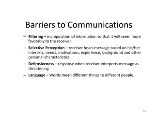 Barriers to Communications
– Filtering – manipulation of information so that it will seem more
  favorably to the receiver.
– Selective Perception – receiver hears message based on his/her
  interests, needs, motivations, experience, background and other
  personal characteristics.
– Defensiveness – response when receiver interprets message as
  threatening
– Language – Words mean different things to different people.




                                                                      42
 