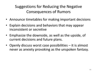 Suggestions for Reducing the Negative
            Consequences of Rumors
• Announce timetables for making important decisions
• Explain decisions and behaviors that may appear
  inconsistent or secretive
• Emphasize the downside, as well as the upside, of
  current decisions and future plans.
• Openly discuss worst case possibilities – it is almost
  never as anxiety provoking as the unspoken fantasy.




                                                           44
 