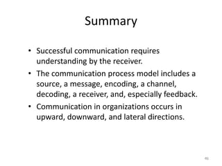 Summary

• Successful communication requires
  understanding by the receiver.
• The communication process model includes a
  source, a message, encoding, a channel,
  decoding, a receiver, and, especially feedback.
• Communication in organizations occurs in
  upward, downward, and lateral directions.



                                                    46
 