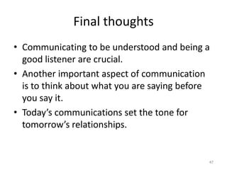 Final thoughts
• Communicating to be understood and being a
  good listener are crucial.
• Another important aspect of communication
  is to think about what you are saying before
  you say it.
• Today’s communications set the tone for
  tomorrow’s relationships.


                                             47
 
