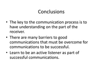 Conclusions
• The key to the communication process is to
  have understanding on the part of the
  receiver.
• There are many barriers to good
  communications that must be overcome for
  communications to be successful.
• Learn to be an active listener as part of
  successful communications.
 