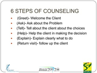 6 STEPS OF COUNSELING
 G (Greet)- Welcome the Client
 A (Ask)- Ask about the Problem
 T (Tell)- Tell about the client about the choices
 H (Help)- Help the client in making the decision
 E (Explain)- Explain clearly what to do
 R (Return visit)- follow up the client
 