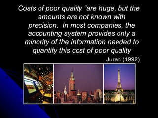 Costs of poor quality “are huge, but the amounts are not known with precision.  In most companies, the accounting system provides only a minority of the information needed to quantify this cost of poor quality Juran (1992) 