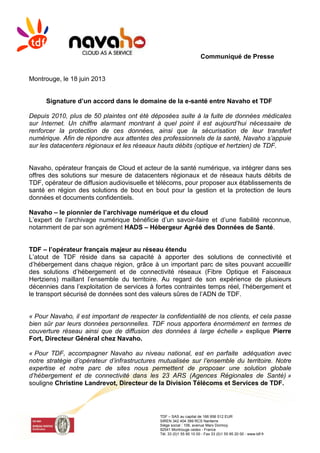 Communiqué de Presse
TDF – SAS au capital de 166 956 512 EUR
SIREN 342 404 399 RCS Nanterre
Siège social : 106, avenue Marx Dormoy
92541 Montrouge cedex - France
Tél. 33 (0)1 55 95 10 00 - Fax 33 (0)1 55 95 20 00 - www.tdf.fr
Montrouge, le 18 juin 2013
Signature d’un accord dans le domaine de la e-santé entre Navaho et TDF
Depuis 2010, plus de 50 plaintes ont été déposées suite à la fuite de données médicales
sur Internet. Un chiffre alarmant montrant à quel point il est aujourd’hui nécessaire de
renforcer la protection de ces données, ainsi que la sécurisation de leur transfert
numérique. Afin de répondre aux attentes des professionnels de la santé, Navaho s’appuie
sur les datacenters régionaux et les réseaux hauts débits (optique et hertzien) de TDF.
Navaho, opérateur français de Cloud et acteur de la santé numérique, va intégrer dans ses
offres des solutions sur mesure de datacenters régionaux et de réseaux hauts débits de
TDF, opérateur de diffusion audiovisuelle et télécoms, pour proposer aux établissements de
santé en région des solutions de bout en bout pour la gestion et la protection de leurs
données et documents confidentiels.
Navaho – le pionnier de l’archivage numérique et du cloud
L’expert de l’archivage numérique bénéficie d’un savoir-faire et d’une fiabilité reconnue,
notamment de par son agrément HADS – Hébergeur Agréé des Données de Santé.
TDF – l’opérateur français majeur au réseau étendu
L’atout de TDF réside dans sa capacité à apporter des solutions de connectivité et
d’hébergement dans chaque région, grâce à un important parc de sites pouvant accueillir
des solutions d’hébergement et de connectivité réseaux (Fibre Optique et Faisceaux
Hertziens) maillant l’ensemble du territoire. Au regard de son expérience de plusieurs
décennies dans l’exploitation de services à fortes contraintes temps réel, l’hébergement et
le transport sécurisé de données sont des valeurs sûres de l’ADN de TDF.
« Pour Navaho, il est important de respecter la confidentialité de nos clients, et cela passe
bien sûr par leurs données personnelles. TDF nous apportera énormément en termes de
couverture réseau ainsi que de diffusion des données à large échelle » explique Pierre
Fort, Directeur Général chez Navaho.
« Pour TDF, accompagner Navaho au niveau national, est en parfaite adéquation avec
notre stratégie d’opérateur d’infrastructures mutualisée sur l’ensemble du territoire. Notre
expertise et notre parc de sites nous permettent de proposer une solution globale
d’hébergement et de connectivité dans les 23 ARS (Agences Régionales de Santé) »
souligne Christine Landrevot, Directeur de la Division Télécoms et Services de TDF.
 