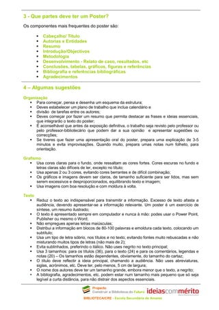 3 - Que partes deve ter um Poster?
Os componentes mais frequentes do poster são:

           Cabeçalho/ Título
           Autorias e Entidades
           Resumo
           Introdução/Objectivos
           Metodologia
           Desenvolvimento - Relato de caso, resultados, etc
           Conclusões, tabelas, gráficos, figuras e referências
           Bibliografia e referências bibliográficas
           Agradecimentos

4 – Algumas sugestões
Organização
      Para começar, pensa e desenha um esquema da estrutura;
      Deves estabelecer um plano de trabalho que inclua calendário e
      divisão de tarefas entre os autores;
      Deves começar por fazer um resumo que permita destacar as frases e ideias essenciais,
      que integrarão o texto do poster;
      É aconselhável que antes da exposição definitiva, o trabalho seja revisto pelo professor ou
      pelo professor-bibliotecário que podem dar a sua opinião e apresentar sugestões ou
      correcções;
      Se tiveres que fazer uma apresentação oral do poster, prepara uma explicação de 3-5
      minutos e evita improvisações. Quando muito, prepara umas notas num folheto, para
      orientação.

Grafismo
      Usa cores claras para o fundo, onde ressaltam as cores fortes. Cores escuras no fundo e
      letras claras são difíceis de ler, excepto no título;
      Usa apenas 2 ou 3 cores, evitando cores berrantes e de difícil combinação;
      Os gráficos e imagens devem ser claros, de tamanho suficiente para ser lidos, mas sem
      serem excessivos e desproporcionados, equilibrando texto e imagem;
      Usa imagens com boa resolução e com moldura à volta.

Texto
        Reduz o texto ao indispensável para transmitir a informação. Excesso de texto afasta a
        audiência, devendo apresentar-se a informação relevante. Um poster é um exercício de
        síntese, um resumo ilustrado;
        O texto é apresentado sempre em computador e nunca à mão: podes usar o Power Point,
        Publisher ou mesmo o Word;
        Não empregues apenas letras maiúsculas;
        Distribui a informação em blocos de 80-100 palavras e emoldura cada texto, colocando um
        subtítulo;
        Usa um tipo de letra sóbrio, nos títulos e no texto, evitando fontes muito rebuscadas e não
        misturando muitos tipos de letras (não mais de 2);
        Evita sublinhados, preferindo o itálico. Não uses negrito no texto principal;
        Usa 3 tamanhos: para os títulos (36), para o texto (24) e para os comentários, legendas e
        notas (20) – Os tamanhos estão dependentes, obviamente, do tamanho do cartaz;
        O título deve reflectir a ideia principal, chamando a audiência. Não uses abreviaturas,
        siglas, acrónimos, etc. Deve ter, pelo menos, 5 cm de largura;
        O nome dos autores deve ter um tamanho grande, embora menor que o texto, a negrito;
        A bibliografia, agradecimentos, etc. podem estar num tamanho mais pequeno que só seja
        legível a curta distância, para não distrair dos aspectos essenciais.



                                  BIBLIOTECA/CRE - Escola Secundária de Amares
 